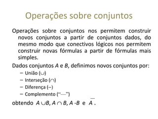Operações sobre conjuntos
Operações sobre conjuntos nos permitem construir
novos conjuntos a partir de conjuntos dados, do
mesmo modo que conectivos lógicos nos permitem
construir novas fórmulas a partir de fórmulas mais
simples.
Dados conjuntos A e B, definimos novos conjuntos por:
– União (∪)
– Interseção (∩)
– Diferença (−)
– Complemento (“—”)
obtendo A ∪B, A ∩ B, A -B eA .
 