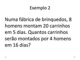 Exemplo 2
Numa fábrica de brinquedos, 8
homens montam 20 carrinhos
em 5 dias. Quantos carrinhos
serão montados por 4 homens
em 16 dias?
L5 80
 