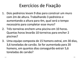 Exercícios de Fixação
1. Dois pedreiros levam 9 dias para construir um muro
com 2m de altura. Trabalhando 3 pedreiros e
aumentando a altura para 4m, qual será o tempo
necessário para completar esse muro?
2. Três torneiras enchem uma piscina em 10 horas.
Quantas horas levarão 10 torneiras para encher 2
piscinas?
3. Uma equipe composta de 15 homens extrai, em 30 dias,
3,6 toneladas de carvão. Se for aumentada para 20
homens, em quantos dias conseguirão extrair 5,6
toneladas de carvão?
L5 83
 