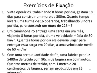 1. Vinte operários, trabalhando 8 horas por dia, gastam 18
dias para construir um muro de 300m. Quanto tempo
levará uma turma de 16 operários, trabalhando 9 horas
por dia, para construir um muro de 225m?
2. Um caminhoneiro entrega uma carga em um mês,
viajando 8 horas por dia, a uma velocidade média de 50
km/h. Quantas horas por dia ele deveria viajar para
entregar essa carga em 20 dias, a uma velocidade média
de 60 km/h?
3. Com uma certa quantidade de fio, uma fábrica produz
5400m de tecido com 90cm de largura em 50 minutos.
Quantos metros de tecido, com 1 metro e 20
centímetros de largura, seriam produzidos em 25L5 84
Exercícios de Fixação
 