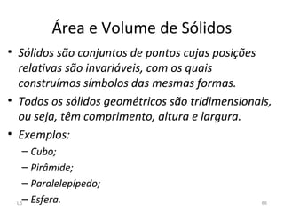 Área e Volume de Sólidos
• Sólidos são conjuntos de pontos cujas posições
relativas são invariáveis, com os quais
construímos símbolos das mesmas formas.
• Todos os sólidos geométricos são tridimensionais,
ou seja, têm comprimento, altura e largura.
• Exemplos:
– Cubo;
– Pirâmide;
– Paralelepípedo;
– Esfera.L5 86
 