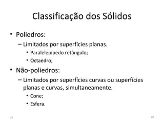 Classificação dos Sólidos
• Poliedros:
– Limitados por superfícies planas.
• Paralelepípedo retângulo;
• Octaedro;
• Não-poliedros:
– Limitados por superfícies curvas ou superfícies
planas e curvas, simultaneamente.
• Cone;
• Esfera.
L5 87
 