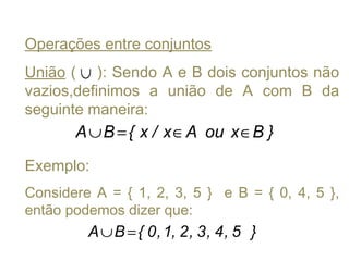 Operações entre conjuntos
União ( ): Sendo A e B dois conjuntos não
vazios,definimos a união de A com B da
seguinte maneira:
Exemplo:
Considere A = { 1, 2, 3, 5 } e B = { 0, 4, 5 },
então podemos dizer que:
∪
}BxouAx/x{BA ∈∈=∪
}5,4,3,2,1,0{BA =∪
 