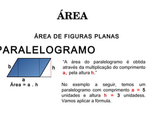 ÁREA 
ÁREA DE FIGURAS PLANAS
PARALELOGRAMO
Área = a . h
a
b hbb
“A área do paralelogramo é obtida
através da multiplicação do comprimento
a, pela altura h.”
No exemplo a seguir, temos um
paralelogramo com comprimento a = 5
unidades e altura h = 3 unidadess.
Vamos aplicar a fórmula.
 