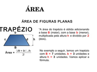 ÁREA 
ÁREA DE FIGURAS PLANAS
(B+b) .h
2
b
B
c d
TRAPÉZIO
Área =
h
“A área do trapézio é obtida adicionando
a base B (maior), com a base b (menor),
multiplicada pela altura h e dividido por 2
(dois).
No exemplo a seguir, temos um trapézio
com B = 7 unidades, b = 3 unidades e
altura h = 3 unidades. Vamos aplicar a
fórmula.
 