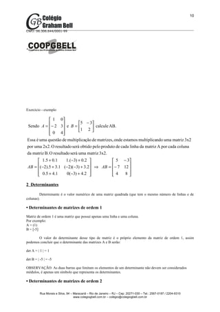 10



CNPJ: 06.306.644/0001-99




Exercício - exemplo

              1 0
                              5 − 3
Sendo A = − 2 3 e B = 
                                   calcule AB.
              0 4           1 2 
                    
Essa é uma questão de multiplicação de matrizes, onde estamos multiplicando uma matriz 3x2
por uma 2x2. O resultado será obtido pelo produto de cada linha da matriz A por cada coluna
da matriz B. O resultado será uma matriz 3x2.
       1.5 + 0.1    1.( −3) + 0.2                            5 − 3
      (−2).5 + 3.1 (−2)(−3) + 3.2 ⇒ AB =
 AB =                                                        − 7 12 
                                                                    
       0.5 + 4.1
                    0(−3) + 4.2                            4
                                                                   8

2 Determinantes

         Determinante é o valor numérico de uma matriz quadrada (que tem o mesmo número de linhas e de
colunas).

• Determinantes de matrizes de ordem 1
Matriz de ordem 1 é uma matriz que possui apenas uma linha e uma coluna.
Por exemplo:
A = (1)
B = [-5]

       O valor do determinante desse tipo de matriz é o próprio elemento da matriz de ordem 1, assim
podemos concluir que o determinante das matrizes A e B serão:

det A = | 1 | = 1

det B = | -5 | = -5

OBSERVAÇÃO: As duas barras que limitam os elementos de um determinante não devem ser considerados
módulos, é apenas um símbolo que representa os determinantes.

• Determinantes de matrizes de ordem 2

          Rua Morais e Silva, 94 – Maracanã – Rio de Janeiro – RJ – Cep: 20271-030 – Tel.: 2567-0197 / 2204-9310
                                   www.colegiogbell.com.br – colégio@colegiogbell.com.br
 