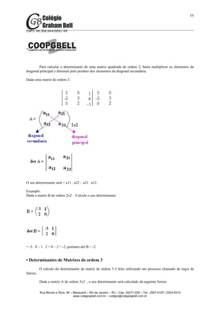 11



CNPJ: 06.306.644/0001-99




        Para calcular o determinante de uma matriz quadrada de ordem 2, basta multiplicar os elementos da
diagonal principal e diminuir pelo produto dos elementos da diagonal secundária.

Dada uma matriz de ordem 2:




O seu determinante será = a11 . a22 – a21 . a12.

Exemplo:
Dada a matriz B de ordem 2x2 . Calcule o seu determinante:




= -3 . 0 – 1 . 2 = 0 – 2 = -2, portanto det B = -2


• Determinantes de Matrizes de ordem 3
           O cálculo do determinante de matriz de ordem 3 é feito utilizando um processo chamado de regra de
Sarrus..

           Dada a matriz A de ordem 3x3 , o seu determinante será calculado da seguinte forma:

           Rua Morais e Silva, 94 – Maracanã – Rio de Janeiro – RJ – Cep: 20271-030 – Tel.: 2567-0197 / 2204-9310
                                    www.colegiogbell.com.br – colégio@colegiogbell.com.br
 