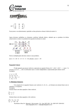 12



CNPJ: 06.306.644/0001-99




Escrevemos o seu determinante, repetindo as duas primeiras colunas à direita da matriz A:



Agora devemos multiplicar os elementos conforme indicado abaixo, sabendo que os produtos da direita
conservaram os sinais e os produtos da esquerda inverteram os sinais:




Feito as multiplicações devemos somar os seus produtos.

det A = 0 – 40 + 0 – 15 + 0 – 4 = -59, obtendo o det A = -59



Equação Linear
        É toda equação que possui variáveis e apresenta na seguinte forma a1x1 + a2x2 + a3x3 + ...+ anxn = b,
em que a1, a2, a3, ....., são os coeficientes reais e o termo independente e representado pelo número real b.
Exemplos:

x + y + z = 20
2x –3y + 5z = 6
4x + 5y – 10z = –3
x – 4y – z = 0

3. Sistemas Lineares
        Um conjunto de m equações lineares com variáveis x1, x2, x3,....,xn formam um sistema linear com m
equações e n incógnitas.
Exemplos:
Sistema linear com duas equações e duas variáveis.

x+y=3
x–y=1

Sistema linear com duas equações e três variáveis.

2x + 5y – 6z = 24
x – y + 10z = 30
         Rua Morais e Silva, 94 – Maracanã – Rio de Janeiro – RJ – Cep: 20271-030 – Tel.: 2567-0197 / 2204-9310
                                  www.colegiogbell.com.br – colégio@colegiogbell.com.br
 