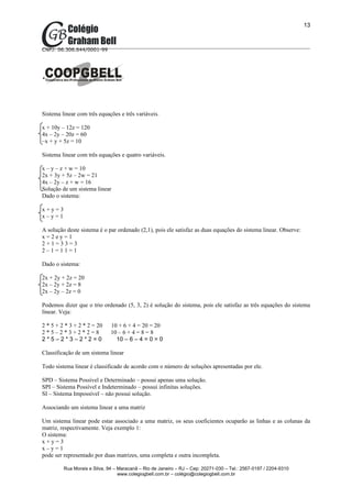 13



CNPJ: 06.306.644/0001-99




Sistema linear com três equações e três variáveis.

x + 10y – 12z = 120
4x – 2y – 20z = 60
–x + y + 5z = 10

Sistema linear com três equações e quatro variáveis.

x – y – z + w = 10
2x + 3y + 5z – 2w = 21
4x – 2y – z + w = 16
Solução de um sistema linear
Dado o sistema:

x+y=3
x–y=1

A solução deste sistema é o par ordenado (2,1), pois ele satisfaz as duas equações do sistema linear. Observe:
x=2ey=1
2+1=33=3
2–1=11=1

Dado o sistema:

2x + 2y + 2z = 20
2x – 2y + 2z = 8
2x – 2y – 2z = 0

Podemos dizer que o trio ordenado (5, 3, 2) é solução do sistema, pois ele satisfaz as três equações do sistema
linear. Veja:

2 * 5 + 2 * 3 + 2 * 2 = 20    10 + 6 + 4 = 20 = 20
2*5–2*3+2*2=8                 10 – 6 + 4 = 8 = 8
2*5–2*3–2*2=0                   10 – 6 – 4 = 0 = 0

Classificação de um sistema linear

Todo sistema linear é classificado de acordo com o número de soluções apresentadas por ele.

SPD – Sistema Possível e Determinado – possui apenas uma solução.
SPI – Sistema Possível e Indeterminado – possui infinitas soluções.
SI – Sistema Impossível – não possui solução.

Associando um sistema linear a uma matriz

Um sistema linear pode estar associado a uma matriz, os seus coeficientes ocuparão as linhas e as colunas da
matriz, respectivamente. Veja exemplo 1:
O sistema:
x+y=3
x–y=1
pode ser representado por duas matrizes, uma completa e outra incompleta.

         Rua Morais e Silva, 94 – Maracanã – Rio de Janeiro – RJ – Cep: 20271-030 – Tel.: 2567-0197 / 2204-9310
                                  www.colegiogbell.com.br – colégio@colegiogbell.com.br
 
