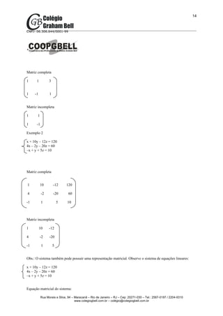 14



CNPJ: 06.306.644/0001-99




Matriz completa

1     1          3


1    -1          1


Matriz incompleta

1      1

1     -1

Exemplo 2

x + 10y – 12z = 120
4x – 2y – 20z = 60
–x + y + 5z = 10




Matriz completa


1          10        -12     120

4          -2        -20      60

-1         1             5    10



Matriz incompleta

1         10     -12

4         -2     -20

-1         1         5


Obs.: O sistema também pode possuir uma representação matricial. Observe o sistema de equações lineares:

x + 10y – 12z = 120
4x – 2y – 20z = 60
–x + y + 5z = 10


Equação matricial do sistema:

           Rua Morais e Silva, 94 – Maracanã – Rio de Janeiro – RJ – Cep: 20271-030 – Tel.: 2567-0197 / 2204-9310
                                    www.colegiogbell.com.br – colégio@colegiogbell.com.br
 