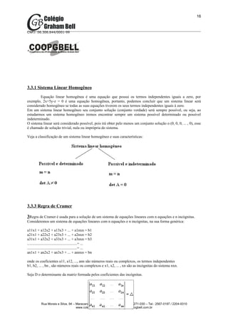 16



CNPJ: 06.306.644/0001-99




3.3.1 Sistema Linear Homogêneo
        Equação linear homogênea é uma equação que possui os termos independentes iguais a zero, por
exemplo, 2x+5y-z = 0 é uma equação homogênea, portanto, podemos concluir que um sistema linear será
considerado homogêneo se todas as suas equações tiverem os seus termos independentes iguais à zero.
Em um sistema linear homogêneo seu conjunto solução (conjunto verdade) será sempre possível, ou seja, ao
estudarmos um sistema homogêneo iremos encontrar sempre um sistema possível determinado ou possível
indeterminado.
O sistema linear será considerado possível, pois irá obter pelo menos um conjunto solução o (0, 0, 0, ... , 0), esse
é chamado de solução trivial, nula ou imprópria do sistema.

Veja a classificação de um sistema linear homogêneo e suas características:




3.3.3 Regra de Cramer

3Regra de Cramer é usada para a solução de um sistema de equações lineares com n equações e n incógnitas.
Consideremos um sistema de equações lineares com n equações e n incógnitas, na sua forma genérica:

a11x1 + a12x2 + a13x3 + ... + a1nxn = b1
a21x1 + a22x2 + a23x3 + ... + a2nxn = b2
a31x1 + a32x2 + a33x3 + ... + a3nxn = b3
....................................................= ...
....................................................= ...
an1x1 + an2x2 + an3x3 + ... + annxn = bn

onde os coeficientes a11, a12, ..., ann são números reais ou complexos, os termos independentes
b1, b2, ... , bn , são números reais ou complexos e x1, x2, ... , xn são as incógnitas do sistema nxn.

Seja D o determinante da matriz formada pelos coeficientes das incógnitas.




            Rua Morais e Silva, 94 – Maracanã – Rio de Janeiro – RJ – Cep: 20271-030 – Tel.: 2567-0197 / 2204-9310
                                     www.colegiogbell.com.br – colégio@colegiogbell.com.br
 