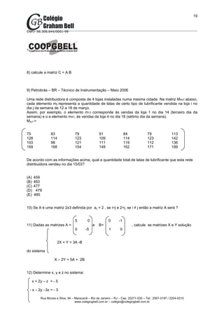 19



CNPJ: 06.306.644/0001-99




8) calcule a matriz C = A.B



9) Petrobrás – BR – Técnico de Instrumentação – Maio 2006

Uma rede distribuidora é composta de 4 lojas instaladas numa mesma cidade. Na matriz M4x7 abaixo,
cada elemento mij representa a quantidade de latas de certo tipo de lubrificante vendida na loja i no
dia j da semana de 12 a 18 de março.
Assim, por exemplo, o elemento m13 corresponde às vendas da loja 1 no dia 14 (terceiro dia da
semana) e o e elemento m47, às vendas da loja 4 no dia 18 (sétimo dia da semana).
M4x7 =


75                83               79               91                 84              79               113
128               114              123              109                114             123              142
103               98               121              111                119             112              136
169               168              154              148                162             171              189


De acordo com as informações acima, qual a quantidade total de latas de lubrificante que esta rede
distribuidora vendeu no dia 15/03?


(A)   459
(B)   463
(C)   477
(D)    479
(E)   485


10) Se A é uma matriz 2x3 definida por aij = 2 , se i=j e 2+j, se i ≠ j então a matriz A será ?


                                   5        0              0      -1
11) Dadas as matrizes A =                       e   B=                       , calcule as matrizes X e Y solução
                                   0       -5              1       0


                      2X + Y = 3A -B

do sistema

                    X – 2Y = 5A + 2B


12) Determine x, y e z no sistema:

      x + 2y – z = - 5

 - x – 2y –3z = - 3

           Rua Morais e Silva, 94 – Maracanã – Rio de Janeiro – RJ – Cep: 20271-030 – Tel.: 2567-0197 / 2204-9310
                                    www.colegiogbell.com.br – colégio@colegiogbell.com.br
 