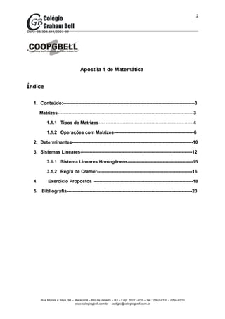 2



CNPJ: 06.306.644/0001-99




                                    Apostila 1 de Matemática


Índice


   1. Conteúdo:---------------------------------------------------------------------------------------3

        Matrizes------------------------------------------------------------------------------------------3

            1.1.1 Tipos de Matrizes---- ----------------------------------------------------------4

            1.1.2 Operações com Matrizes-----------------------------------------------------6

   2. Determinantes--------------------------------------------------------------------------------10

   3. Sistemas Lineares--------------------------------------------------------------------------12

            3.1.1 Sistema Lineares Homogêneos-------------------------------------------15

            3.1.2 Regra de Cramer---------------------------------------------------------------16

   4.        Exercício Propostos ------------------------------------------------------------------18

   5. Bibliografia-----------------------------------------------------------------------------------20




        Rua Morais e Silva, 94 – Maracanã – Rio de Janeiro – RJ – Cep: 20271-030 – Tel.: 2567-0197 / 2204-9310
                                 www.colegiogbell.com.br – colégio@colegiogbell.com.br
 