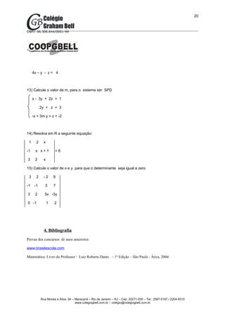 20



CNPJ: 06.306.644/0001-99




     4x – y - z = 4



13) Calcule o valor de m, para o sistema ser SPD

     x - 3y + 2z = 1

           2y + z = 3

     -x + 3m y + z = -2



14) Resolva em R a seguinte equação:

 1     2     x

-1     x x+1         =6

3     2      x

15) Calcule o valor de x e y para que o determinante seja igual a zero

 3     2     -2      9

-1    -1      3      7

3     2      5x -3y

0 -1             1   2




             4. Bibliografia
Provas dos concursos de anos anteriores

www.brasilescola.com

Matemática: Livro do Professor / Luiz Roberto Dante . – 1ª Edição – São Paulo : Ática, 2004.




           Rua Morais e Silva, 94 – Maracanã – Rio de Janeiro – RJ – Cep: 20271-030 – Tel.: 2567-0197 / 2204-9310
                                    www.colegiogbell.com.br – colégio@colegiogbell.com.br
 