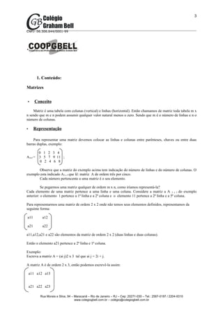 3



CNPJ: 06.306.644/0001-99




         1. Conteúdo:

Matrizes


-      Conceito

    Matriz é uma tabela com colunas (vertical) e linhas (horizontal). Então chamamos de matriz toda tabela m x
n sendo que m e n podem assumir qualquer valor natural menos o zero. Sendo que m é o número de linhas e n o
número de colunas.

-     Representação

    Para representar uma matriz devemos colocar as linhas e colunas entre parênteses, chaves ou entre duas
barras duplas, exemplo:

          0 1 2 3 4
A3x5 =    3 5 7 9 11 ;
           0 2 4 6 8

       Observe que a matriz do exemplo acima tem indicação do número de linhas e do número de colunas. O
exemplo esta indicado A3 x 5 que lê: matriz A de ordem três por cinco.
       Cada número pertencente a uma matriz é o seu elemento.

          Se pegarmos uma matriz qualquer de ordem m x n, como iríamos representá-la?
Cada elemento de uma matriz pertence a uma linha e uma coluna. Considere a matriz a A 3 x 5 do exemplo
anterior: o elemento 1 pertence a 1ª linha e a 2ª coluna e o elemento 11 pertence a 2ª linha e a 5ª coluna.

Para representarmos uma matriz de ordem 2 x 2 onde não temos seus elementos definidos, representamos da
seguinte forma:

a11        a12

a21        a22

a11,a12,a21 e a22 são elementos da matriz de ordem 2 x 2 (duas linhas e duas colunas).

Então o elemento a21 pertence a 2ª linha e 1ª coluna.

Exemplo:
Escreva a matriz A = (ai j)2 x 3 tal que ai j = 2i + j.

A matriz A é de ordem 2 x 3, então podemos escrevê-la assim:

    a11 a12 a13


    a21 a22 a23

          Rua Morais e Silva, 94 – Maracanã – Rio de Janeiro – RJ – Cep: 20271-030 – Tel.: 2567-0197 / 2204-9310
                                   www.colegiogbell.com.br – colégio@colegiogbell.com.br
 