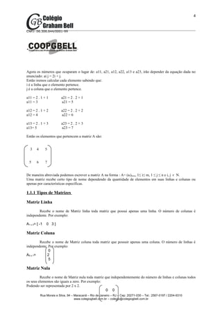 4



CNPJ: 06.306.644/0001-99




Agora os números que ocuparam o lugar de: a11, a21, a12, a22, a13 e a23, irão depender da equação dada no
enunciado: ai j = 2i + j.
Então iremos calcular cada elemento sabendo que:
i é a linha que o elemento pertence.
j é a coluna que o elemento pertence.

a11 = 2 . 1 + 1           a21 = 2 . 2 + 1
a11 = 3                   a21 = 5

a12 = 2 . 1 + 2           a22 = 2 . 2 + 2
a12 = 4                   a22 = 6

a13 = 2 . 1 + 3           a23 = 2 . 2 + 3
a13= 5                    a23 = 7

Então os elementos que pertencem a matriz A são:


  3    4       5


  5    6       7


De maneira abreviada podemos escrever a matriz A na forma : A= (ai)mxn, 1≤ i≤ m, 1 ≤ j ≤ n e i, j є N.
Uma matriz recebe certo tipo de nome dependendo da quantidade de elementos em suas linhas e colunas ou
apenas por características específicas.

1.1.1 Tipos de Matrizes

Matriz Linha
        Recebe o nome de Matriz linha toda matriz que possui apenas uma linha. O número de colunas é
independente. Por exemplo:

A1 x 3= [ -1   0 3]

Matriz Coluna
        Recebe o nome de Matriz coluna toda matriz que possuir apenas uma coluna. O número de linhas é
independente. Por exemplo:
              0
A5 x 1=      2
              5

Matriz Nula
         Recebe o nome de Matriz nula toda matriz que independentemente do número de linhas e colunas todos
os seus elementos são iguais a zero. Por exemplo:
Podendo ser representada por 2 x 2.
                                                   0 0
           Rua Morais e Silva, 94 – Maracanã – Rio de Janeiro – RJ – Cep: 20271-030 – Tel.: 2567-0197 / 2204-9310
                                    www.colegiogbell.com.br – colégio@colegiogbell.com.br
 