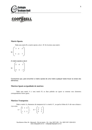 6



CNPJ: 06.306.644/0001-99




Matriz Oposta
      Dada uma matriz B, a matriz oposta a ela é - B. Se tivermos uma matriz:

       3     4     -5

B=
      5     -6      7



A matriz oposta a ela é:

      -3      -4    5

B=
      -5      6     -7




Concluímos que, para encontrar a matriz oposta de uma matriz qualquer basta trocar os sinais dos
elementos.


Matrizes Iguais ou igualdade de matrizes

        Dada uma matriz A e uma matriz B, as duas poderão ser iguais se somente seus elementos
correspondentes forem iguais.



Matrizes Transpostas
         Dada a matriz A, chamamos de transposta de A a matriz At , na qual as linhas de A são suas colunas e
vice-versa.
                 2 5 0                   2 1
           A=                ,  At =     5 3
                1 3 5                   0    5




           Rua Morais e Silva, 94 – Maracanã – Rio de Janeiro – RJ – Cep: 20271-030 – Tel.: 2567-0197 / 2204-9310
                                    www.colegiogbell.com.br – colégio@colegiogbell.com.br
 