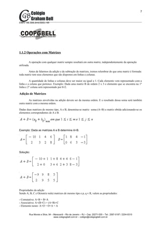 7



CNPJ: 06.306.644/0001-99




1.1.2 Operações com Matrizes

         A operação com qualquer matriz sempre resultará em outra matriz, independentemente da operação
utilizada.

        Antes de falarmos da adição e da subtração de matrizes, iremos relembrar do que uma matriz é formada:
toda matriz tem seus elementos que são dispostos em linhas e colunas.

         A quantidade de linhas e colunas deve ser maior ou igual a 1. Cada elemento vem representado com a
linha e a coluna que pertence. Exemplo: Dada uma matriz B de ordem 2 x 3 o elemento que se encontra na 1º
linha e 2° coluna será representado por b12.

Adição de Matrizes
        As matrizes envolvidas na adição devem ser da mesma ordem. E o resultado dessa soma será também
outra matriz com a mesma ordem.

Dadas duas matrizes de mesmo tipo, A e B, denomina-se matriz soma (A+B) a matriz obtida adicionando-se os
elementos correspondentes de A e B.




Exemplo: Dada as matrizes A e B determine A+B.




Solução:




Propriedades da adição
Sendo A, B, C e O(matriz nula) matrizes de mesmo tipo e p, q ∈ R, valem as propriedades:

- Comutativa: A+B = B+A
- Associativa: A+(B+C) = (A+B)+C
- Elemento neuto: A+O = O+A = A


        Rua Morais e Silva, 94 – Maracanã – Rio de Janeiro – RJ – Cep: 20271-030 – Tel.: 2567-0197 / 2204-9310
                                 www.colegiogbell.com.br – colégio@colegiogbell.com.br
 