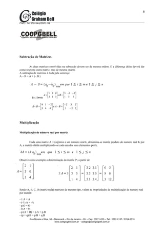 8



CNPJ: 06.306.644/0001-99




Subtração de Matrizes

        As duas matrizes envolvidas na subtração devem ser da mesma ordem. E a diferença delas deverá dar
como resposta outra matriz, mas de mesma ordem.
A subtração de matrizes é dada pela sentença:
A – B = A + (– B )




Multiplicação

Multiplicação de número real por matriz


        Dada uma matriz A = (aij)mxn e um número real k, denomina-se matriz produto do numero real K por
A, a matriz obtida multiplicando-se cada um dos seus elementos por k.




Observe como exemplo a determinação da matriz 3ª, a partir de




Sendo A, B, C, O (matriz nula) matrizes de mesmo tipo, valem as propriedades da multiplicação de numero real
por matriz:

- 1.A = A
- (-1).A = -A
- p.O = O
- 0.A = 0
- p.(A + B) = p.A + p.B
- (p + q).B = p.B + q.B
        Rua Morais e Silva, 94 – Maracanã – Rio de Janeiro – RJ – Cep: 20271-030 – Tel.: 2567-0197 / 2204-9310
                                 www.colegiogbell.com.br – colégio@colegiogbell.com.br
 