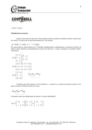 9



CNPJ: 06.306.644/0001-99




- p.(q.A) = (p.q).A


Multiplicação de matrizes


        Sendo A uma matriz do tipo mxn e B uma matriz do tipo nxp, define-se produto da matriz A pela matriz
B a matriz C, do tipo mxp, tal que cada elemento de C (cij) satisfaz:



Em outras palavras, cada elemento de C é calculado multiplicando-se ordenadamente os elementos da linha i da
matriz A pelos elementos correspondentes da coluna j da matriz B e , a seguir, somando-se os produtos obtidos.
Veja abaixo:




         O produto entre duas matrizes A e B é definido se , e somente se, o número de colunas da matriz A for
igual ao numero de linhas da matriz B. Assim:




O elemento neutro da multiplicação de matrizes é a matriz identidade(I).




         Rua Morais e Silva, 94 – Maracanã – Rio de Janeiro – RJ – Cep: 20271-030 – Tel.: 2567-0197 / 2204-9310
                                  www.colegiogbell.com.br – colégio@colegiogbell.com.br
 