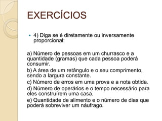 EXERCÍCIOS
 4) Diga se é diretamente ou inversamente
proporcional:
a) Número de pessoas em um churrasco e a
quantidade (gramas) que cada pessoa poderá
consumir.
b) A área de um retângulo e o seu comprimento,
sendo a largura constante.
c) Número de erros em uma prova e a nota obtida.
d) Número de operários e o tempo necessário para
eles construírem uma casa.
e) Quantidade de alimento e o número de dias que
poderá sobreviver um náufrago.
 