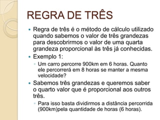 REGRA DE TRÊS
 Regra de três é o método de cálculo utilizado
quando sabemos o valor de três grandezas
para descobrirmos o valor de uma quarta
grandeza proporcional às três já conhecidas.
 Exemplo 1:
◦ Um carro percorre 900km em 6 horas. Quanto
ele percorrerá em 8 horas se manter a mesma
velocidade?
 Sabemos três grandezas e queremos saber
o quarto valor que é proporcional aos outros
três.
◦ Para isso basta dividirmos a distância percorrida
(900km)pela quantidade de horas (6 horas).
 
