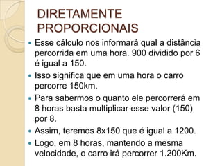  Esse cálculo nos informará qual a distância
percorrida em uma hora. 900 dividido por 6
é igual a 150.
 Isso significa que em uma hora o carro
percorre 150km.
 Para sabermos o quanto ele percorrerá em
8 horas basta multiplicar esse valor (150)
por 8.
 Assim, teremos 8x150 que é igual a 1200.
 Logo, em 8 horas, mantendo a mesma
velocidade, o carro irá percorrer 1.200Km.
DIRETAMENTE
PROPORCIONAIS
 