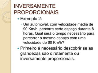 INVERSAMENTE
PROPORCIONAIS
 Exemplo 2:
◦ Um automóvel, com velocidade média de
90 Km/h, percorre certo espaço durante 8
horas. Qual será o tempo necessário para
percorrer o mesmo espaço com uma
velocidade de 60 Km/h?
 Primeiro é necessário descobrir se as
grandezas são diretamente ou
inversamente proporcionais.
 