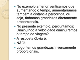 No exemplo anterior verificamos que
aumentando o tempo, aumentaríamos
também a distância percorrida, ou
seja, tínhamos grandezas diretamente
proporcionais.
 No presente exemplo, perguntamos:
Diminuindo a velocidade diminuiremos
o tempo de viagem?
 A resposta óbvia é:
 NÃO!
 Logo, temos grandezas inversamente
proporcionais.
 