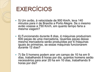 EXERCÍCIOS
 5) Um avião, à velocidade de 900 Km/h, leva 140
minutos para ir de Brasília a Porto Alegre. Se o mesmo
avião voasse a 750 Km/h, em quanto tempo faria a
mesma viagem?
 6) Funcionando durante 8 dias, 4 máquinas produziram
600 peças de uma mercadoria. Quantas peças dessa
mesma mercadoria serão produzidas por 6 máquinas
iguais às primeiras, se essas máquinas funcionarem
durante 12 dias?
 7) Se 5 homens podem arar um campo de 10 ha em 9
dias, trabalhando 8 horas por dia, quantos homens serão
necessários para arar 20 ha em 10 dias, trabalhando 9
horas por dia?
 