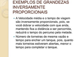 EXEMPLOS DE GRANDEZAS
INVERSAMENTE
PROPORCIONAIS
 A Velocidade média e o tempo de viagem
são inversamente proporcionais, pois, se
você dobrar a velocidade com que anda,
mantendo fixa a distância a ser percorrida,
reduzirá o tempo do percurso pela metade.
 Número de torneiras de mesma vazão e
tempo para encher um tanque, pois, quanto
mais torneiras estiveram abertas, menor o
tempo para completar o tanque.
 