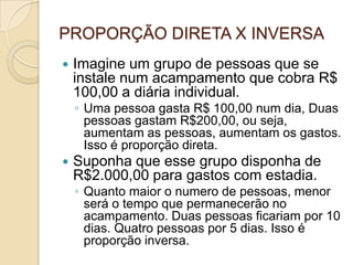 PROPORÇÃO DIRETA X INVERSA
 Imagine um grupo de pessoas que se
instale num acampamento que cobra R$
100,00 a diária individual.
◦ Uma pessoa gasta R$ 100,00 num dia, Duas
pessoas gastam R$200,00, ou seja,
aumentam as pessoas, aumentam os gastos.
Isso é proporção direta.
 Suponha que esse grupo disponha de
R$2.000,00 para gastos com estadia.
◦ Quanto maior o numero de pessoas, menor
será o tempo que permanecerão no
acampamento. Duas pessoas ficariam por 10
dias. Quatro pessoas por 5 dias. Isso é
proporção inversa.
 