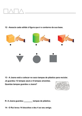 12 - Associa cada sólido à figura que é o contorno da sua base.
13 - A Joana está a colocar no saco tampas de plástico para reciclar.
Já guardou 12 tampas azuis e 6 tampas amarelas.
Quantas tampas guardou a Joana?
R: A Joana guardou ________ tampas de plástico.
14 - O Rui levou 14 biscoitos e deu 4 ao seu amigo.
 