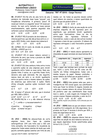 MATEMÁTICA E
RACIOCÍNIO LÓGICO
Professora: Caren Fulginiti
caren@caren.mat.br

10
Concurso: TRT 4ª/2010 – Cargo Técnico

08. (FUVEST 91) No alto de uma torre de uma
emissora de televisão duas luzes “piscam” com
freqüências diferentes. A primeira “pisca” 15
vezes por minuto e a segunda “pisca” 10 vezes por
minuto. Se num certo instante as luzes piscam
simultaneamente, após quantos segundos elas
voltaram a piscar simultaneamente?
a) 12
b) 10
c) 20
d) 15
e) 30
09. (FUVEST 95) O produto de dois números
inteiros positivos, que não são primos entre si, é
igual a 825. Então o mdc desses dois números é
a) 1
b) 3
c) 5
d) 11
e) 15
10. (UFRGS 01) O resto da divisão do produto
123456 × 654321 por 6 é:
a) 0 b) 2 c) 4 d) 6 e) 8
11. (FUVEST 97) O menor número natural n,
diferente de zero, que torna o produto de 3888
por n um cubo perfeito é
a) 6
b) 12
c) 15
d) 18
e) 24
12. (FUVEST 01) Uma senhora tinha entre trinta
e quarenta ações de uma empresa para dividir
igualmente entre todos os seus netos. Num ano,
quando tinha 3 netos, se a partilha fosse feita,
deixaria uma ação sobrando. No ano seguinte,
nasceu mais um neto e, ao dividir igualmente
entre os quatro netos o mesmo número de ações,
ela observou que sobra-riam 3 ações. Nesta
última situação, quantas ações receberá cada
neto?
a) 6
b) 7
c) 8
d) 9
e) 10
13. O menor nº natural, não nulo, que é divisível
por 400, 500 e 1250 é
a) 10² b) 10³ c) 5 ⋅ 103
d) 10 4
e) 105
14. (PUCRS 96) Se x e y são números inteiros
x
= 1 , então x + y necessariamente é
e
y
a) positivo
b) negativo
d) par e) menor do que 1

c) ímpar

15. (FCC – 2003) No almoxarifado de certa
empresa
havia
dois
tipos
de
canetas
esferográficas: 224 com tinta azul e 160 com
tinta vermelha. Um funcionário foi incumbido de
empacotar todas essas canetas de modo que cada
pacote contenha apenas canetas com tinta de uma
copyright 2010 © CAREN - MATEMÁTICA®

mesma cor. Se todos os pacotes devem conter
igual número de canetas, a menor quantidade de
pacotes que ele poderá obter é
a) 8 b) 10
c)) 12 d) 14 e) 16
16. (FCC – 2003) O chefe de uma seção de certa
empresa dispunha de 60 ingressos para um
espetáculo, que pretendia dividir igualmente
entre seus funcionários. Como no dia da
distribuição
dos
ingressos
faltaram
3
funcionários, coube a cada um dos outros receber
1 ingresso a mais do que o previsto. O número de
ingressos entregues a cada funcionário presente
foi
a) 3
b) 4
c))5
d) 6
e) 7
17. (FCC – 2001) A tabela abaixo apresenta as
dimensões do papel enrolado em duas bobinas B1 e
B2.
comprimento (m)
B1
B2

largura (m)

23,10
18

0,18
0,18

espessura
(mm)
1,5
1,5

Todo o papel das bobinas será cortado de modo
que, tanto o corte feito em B1 como em B2,
resulte em folhas retangulares, todas com a
mesma largura do papel. Nessas condições, o
menor número de folhas que se poderá obter é
c) 140 d) 142
e) 149
a) 135
b) 137
18. (FCC – 2001) Uma pessoa sabe que, para o
transporte de 720 caixas iguais, sua caminhonete
teria que fazer no mínimo X viagens, levando em
cada uma o mesmo número de caixas. Entretanto,
ela preferiu usar sua caminhonete duas vezes
mais e, assim, a cada viagem ela transportou 18
caixas a menos. Nessas condições, o valor de X é
a) 10 b) 12 c) 15 d) 20 e)30
Obs.: (questão original com problema, texto alterado para ter
solução)

19. (FCC – 2004) Sabe-se que um número inteiro
e positivo N é composto de três algarismos. Se o
produto de N por 9 termina à direita por 824, a
soma dos algarismos de N é
d) 16
e) 18
a) 11
b) 13
c) 14
20. (FCC – 2007) No esquema abaixo tem-se o
algoritmo da adição de dois números naturais, em
que alguns algarismos foram substituídos pelas
letras A, B, C, D e E.
A14B6
+10C8D
6E865
citação permitida desde que conste a fonte: FULGINITI, Caren.

 