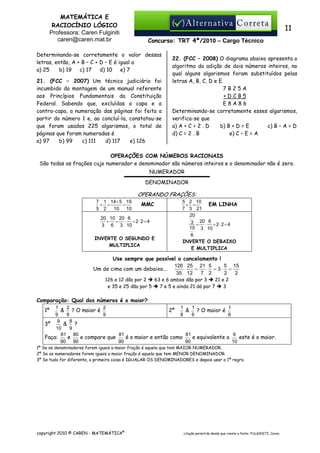 MATEMÁTICA E
RACIOCÍNIO LÓGICO
Professora: Caren Fulginiti
caren@caren.mat.br

11
Concurso: TRT 4ª/2010 – Cargo Técnico

Determinando-se corretamente o valor dessas
letras, então, A + B – C + D – E é igual a
a) 25
b) 19
c) 17
d) 10
e) 7
21. (FCC – 2007) Um técnico judiciário foi
incumbido da montagem de um manual referente
aos Princípios Fundamentais da Constituição
Federal. Sabendo que, excluídas a capa e a
contra-capa, a numeração das páginas foi feita a
partir do número 1 e, ao concluí-la, constatou-se
que foram usados 225 algarismos, o total de
páginas que foram numeradas é
a) 97
b) 99
c) 111
d) 117
e) 126

22. (FCC – 2008) O diagrama abaixo apresenta o
algoritmo da adição de dois números inteiros, no
qual alguns algarismos foram substituídos pelas
letras A, B, C, D e E.
7B25A
+DCB5
E8A86
Determinando-se corretamente esses algarismos,
verifica-se que
a) A + C = 2 . D
b) B + D = E
c) B – A = D
d) C = 2 . B
e) C – E = A

OPERAÇÕES COM NÚMEROS RACIONAIS
São todas as frações cujo numerador e denominador são números inteiros e o denominador não é zero.
NUMERADOR
DENOMINADOR

OPERANDO FRAÇÕES:
7 1 14+ 5 19
+ =
=
5 2
10 10

MMC

20 10 20 6
÷ = ⋅ = 2⋅ 2 = 4
3 6 3 10
INVERTE O SEGUNDO E
MULTIPLICA

5 2 10
EM LINHA
× =
7 3 21
20
3 = 20 ⋅ 6 = 2 ⋅ 2 = 4
10 3 10
6
INVERTE O DEBAIXO
E MULTIPLICA

Use sempre que possível o cancelamento !
126 25 21 5
5 15
⋅
=
⋅ = 3⋅ =
Um de cima com um debaixo...
35 12
7 2
2
2
126 e 12 dão por 2
63 e 6 ambos dão por 3
21 e 2
e 35 e 25 dão por 5
7 e 5 e ainda 21 dá por 7
3

Comparação: Qual dos números é o maior?
1
2
2
1
1
1
& ? O maior é
2º
& ? O maior é
9
9
9
8
6
6
9
8
& ?
3º
10
9
9
81 80
81
81
e compare que
este é o maior.
e
é o maior e então como
e equivalente a
Faça:
90
90
90
90
10

1º

1º Se os denominadores forem iguais a maior fração é aquela que tem MAIOR NUMERADOR.
2º Se os numeradores forem iguais a maior fração é aquela que tem MENOR DENOMINADOR.
3º Se tudo for diferente, a primeira coisa é IGUALAR OS DENOMINADORES e depois usar a 1ª regra.

copyright 2010 © CAREN - MATEMÁTICA®

citação permitida desde que conste a fonte: FULGINITI, Caren.

 