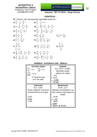 MATEMÁTICA E
RACIOCÍNIO LÓGICO
Professora: Caren Fulginiti
caren@caren.mat.br

12
Concurso: TRT 4ª/2010 – Cargo Técnico
EXERCÍCIOS :

01. Calcule o valor das seguintes expressões numéricas:
3
1
6
4
1
+
x
−
=
b)
x 4 =
a)
2
3
5
7
7
1
20
3
2
3
2
9
5
+
−
+
x
x
x
=
d)
=
c) 2 x
6
9
4
3
4
5
4
2
3
1
3  5

1
9
f)  −  x 
+ =
x  + 2 =
e)
11  5
4
8   12

4
2 4 1
9
7 7
1
5
g) : + =
: =
h) −
i) : 6 +
=
3 5 2
5 10 5
2
12
3 
5 
1
 1 2 1
k)  +  :  +
j) :  1 −
=
=
7 
14 
 4 5   3 10 
2 3
3 1
x
+
 3 1  1 1
m)  −  :  +  =
n) 8 6 =
l) 3 7 =
1
1
5
4 2 3 6
+
2 14
12
4
1
3
4
1 3
1
6
p)
x  +
x =
+ −
+ =
o)
25
5
2
15 6 10 3
5
q)

20   1
6
3
r)  x
 x  + =
2
3  4
5


4
3 11 1
−
+
− =
5 10 5 6

NÚMEROS RACIONAIS COM VÍRGULA
Correndo vírgulas
113
113
= 11,3
= 1,13
100
10
113
= 0,113
1000
nº de zeros igual
ao nº de casas.

Subtraindo
13,2 – 6,96 =
É bom completar com zeros!
Vírgula embaixo de vírgula .
13,20
- 6,96
6,24

copyright 2010 © CAREN - MATEMÁTICA®

Somando
6,9 + 13,72 + 8,785 =
Montando vírgula
embaixo de vírgula
6,9
+ 13,72
8,785
29,405
Multiplicando
23,46 × 3,2 =
Multiplica normalmente e no
final conta as casas depois da
vírgula.
23,46
× 3,2
4692
70380
75072
75,072

citação permitida desde que conste a fonte: FULGINITI, Caren.

 