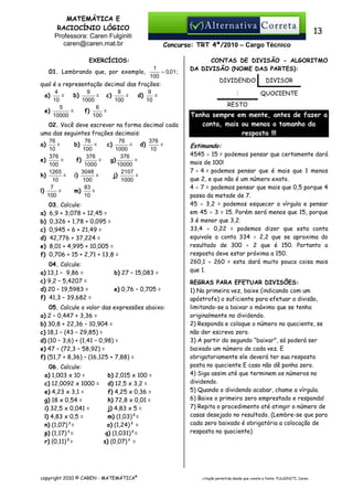 MATEMÁTICA E
RACIOCÍNIO LÓGICO
Professora: Caren Fulginiti
caren@caren.mat.br

13
Concurso: TRT 4ª/2010 – Cargo Técnico

EXERCÍCIOS:
1
= 0,01 ;
01. Lembrando que, por exemplo,
100
qual é a representação decimal das frações:
4
9
8
9
=
b)
= c)
=
d)
=
a)
10
1000
100
10
5
6
=
f)
=
e)
10000
100

02. Você deve escrever na forma decimal cada
uma das seguintes frações decimais:
76
76
76
376
=
b)
=
c)
= d)
=
a)
10
100
1000
10
376
376
376
=
f)
=
g)
=
e)
100
1000
10000
1265
3048
2107
= i)
=
j)
=
h)
10
100
1000
7
83
=
m)
=
l)
100
10
a)
b)
c)
d)
e)
f)

03. Calcule:
6,9 + 3,078 + 12,45 =
0,326 + 1,78 + 0,095 =
0,945 + 6 + 21,49 =
42,776 + 37,224 =
8,01 + 4,995 + 10,005 =
0,706 + 15 + 2,71 + 13,8 =

04. Calcule:
a) 13,1 – 9,86 =
c) 9,2 – 5,4207 =
d) 20 – 19,5983 =
f) 41,3 – 39,682 =

b) 27 – 15,083 =
e) 0,76 – 0,705 =

05. Calcule o valor das expressões abaixo:
a) 2 – 0,447 + 3,36 =
b) 30,8 + 22,36 – 10,904 =
c) 18,1 – (43 – 29,85) =
d) (10 – 3,6) + (1,41 – 0,98) =
e) 47 – (72,3 – 58,92) =
f) (51,7 + 8,36) – (16,125 + 7,88) =
06. Calcule:
a) 1,003 x 10 =
b) 2,015 x 100 =
c) 12,0092 x 1000 = d) 12,5 x 3,2 =
e) 4,23 x 3,1 =
f) 4,25 x 0,36 =
g) 18 x 0,54 =
h) 72,8 x 0,01 =
i) 32,5 x 0,041 =
j) 4,83 x 5 =
l) 4,83 x 0,5 =
m) (1,03)²=
n) (1,07)³=
o) (1,24)² =
p) (1,17)³=
q) (1,031)²=
r) (0,11)²=
s) (0,07)³ =

copyright 2010 © CAREN - MATEMÁTICA®

CONTAS DE DIVISÃO - ALGORITMO
DA DIVISÃO (NOME DAS PARTES):
DIVIDENDO

DIVISOR

M

QUOCIENTE

RESTO

Tenha sempre em mente, antes de fazer a
conta, mais ou menos o tamanho da
resposta !!!
Estimando:
4545 ÷ 15 = podemos pensar que certamente dará
mais de 100!
7 ÷ 4 = podemos pensar que é mais que 1 menos
que 2, e que não é um número exato.
4 ÷ 7 = podemos pensar que mais que 0,5 porque 4
passa da metade de 7.
45 ÷ 3,2 = podemos esquecer a vírgula e pensar
em 45 ÷ 3 = 15. Porém será menos que 15, porque
3 é menor que 3,2.
33,4 ÷ 0,22 = podemos dizer que esta conta
equivale a conta 334 ÷ 2,2 que se aproxima do
resultado de 300 ÷ 2 que é 150. Portanto a
resposta deve estar próxima a 150.
260,1 ÷ 260 = esta dará muito pouca coisa mais
que 1.
REGRAS PARA EFETUAR DIVISÕES:
1) Na primeira vez, baixe (indicando com um
apóstrofe) o suficiente para efetuar a divisão,
limitando-se a baixar o máximo que se tenha
originalmente no dividendo.
2) Responda e coloque o número no quociente, se
não der escreva zero.
3) A partir do segundo “baixar”, só poderá ser
baixado um número de cada vez. E
obrigatoriamente ele deverá ter sua resposta
posta no quociente E caso não dê ponha zero.
4) Siga assim até que terminem os números no
dividendo.
5) Quando o dividendo acabar, chame a vírgula.
6) Baixe o primeiro zero emprestado e responda!
7) Repita o procedimento até atingir o número de
casas desejado no resultado. (Lembre-se que para
cada zero baixado é obrigatória a colocação de
resposta no quociente)

citação permitida desde que conste a fonte: FULGINITI, Caren.

 