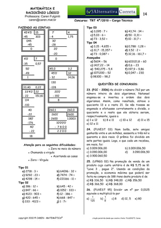 MATEMÁTICA E
RACIOCÍNIO LÓGICO
Professora: Caren Fulginiti
caren@caren.mat.br

14
Concurso: TRT 4ª/2010 – Cargo Técnico

FAZENDO AS CONTAS:
45’4’5’
-45

15
303

045
-45

7’

4

-4

1,75

30’
-28

0

20’
-20

4’0’

7

-35

0

0,57

50’

45,0

-49

3,2

45’0’

1

32

- 32

14,06

130
33,40

0,22

33’4’0’ 22
- 22

151,81

20’0’
- 192
8

-110
-22
180’

260,1

260,0

2601’
- 2600

-176
40’

1,0003

- 7800

- 22

2600

10’0’0’0’
2200

18
Atenção para as seguintes dificuldades:
▪ Zero no meio do número
▪ Chamando a virgula
▪ Acertando as casas
▪ Zero – Vírgula
Tipo 01
a) 2718 : 3 =
c) 9292 : 23 =
e) 4298 : 14 =
Tipo 02
a) 386 : 12 =
c) 847 : 66 =
e) 4123 : 903 =
g) 420 : 645 =
i) 333 : 4123 =

b) 43,74 : 34 =
d) 50 : 0,31 =
f) 10 : 31,7 =
b) 0,788 : 1,28 =
d) 3,52 : 2 =
f) 32,16 : 161,7 =
b) 603121,8 ÷ 60
d) 0,6 ÷ 23
f) 197,9 ÷ 9,86
h) 0,047 ÷ 230

QUESTÕES DE CONCURSOS:

-128

114

40

Tipo 03
a) 3,095 : 7 =
c) 5,03 : 6 =
e) 73 : 3,52 =
Tipo 04
a) 3,15 : 4,655 =
c) 31,7 : 15,357 =
e) 73 : 0,087 =
Avançados
a) 5604 ÷ 56
c) 1417,22 ÷ 14
e) 540,275 ÷ 5,4
g) 1071200 ÷ 52
i) 98300 ÷ 98,2

b) 64096 : 32 =
d) 7474 : 74 =
f) 221166 : 11 =
b) 645 : 42 =
d) 1052 : 333 =
f) 12 : 386 =
h) 668 : 847 =
j) 1 : 7=

copyright 2010 © CAREN - MATEMÁTICA®

23. (FCC – 2006) Ao dividir o número 762 por um
número inteiro de dois algarismos, Natanael
enganou-se e inverteu a ordem dos dois
algarismos. Assim, como resultado, obteve o
quociente 13 e o resto 21. Se não tivesse se
enganado e efetuasse corretamente a divisão, o
quociente e o resto que ele obteria seriam,
respectivamente, iguais a
a) 1 e 12
b) 8 e 11
c) 10 e 12
d) 11 e 15
e) 12 e 11
24. (FUVEST 03) Num bolão, sete amigos
ganharão vinte e um milhões, sessenta e três mil e
quarenta e dois reais. O prêmio foi dividido em
sete partes iguais. Logo, o que cada um recebeu,
em reais, foi:
a) 3.009.006,00
b) 3.009.006,50
c) 3.090.006,00
d)
3.090.006,50
e) 3.900.060,50
25. (UFRGS 02) Na promoção de venda de um
produto cujo custo unitário é de R$ 5,75 se lê:
“Leve 3 , pague 2”. Usando as condições da
promoção, a economia máxima que poderá ser
feita na compra de 188 itens deste produto é de
a) R$ 336,50 b) R$ 348,00 c) R$ 356,50
d) R$ 366,50 e) R$ 368,00
26. (FUVEST 95) Dividir um nº por 0,0125
equivale a multiplicá-lo por
1
1
a)
b)
c) 8
d) 12, 5
e) 80
125
8

citação permitida desde que conste a fonte: FULGINITI, Caren.

 