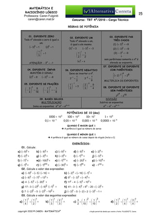MATEMÁTICA E
RACIOCÍNIO LÓGICO
Professora: Caren Fulginiti
caren@caren.mat.br

15
Concurso: TRT 4ª/2010 – Cargo Técnico
REGRAS DE POTÊNCIA

01. EXPOENTE ZERO
Todo nº elevado a zero é igual a
um.

(− 3)

0

(2)

0

=1

=1

(3)1 = 3

0

 1
  =1
3

=8

2

(− 3)1 = −3

(2) (− 3 ) = +9
2

(3) − 32 = −9
↓
sem parênteses somente o nº é
elevado ao expoente.

(x )1 = x

(− 2)

3

07. EXPOENTE DE EXPOENTE
COM PARÊNTESES

06. EXPOENTE NEGATIVO
Deve-se inverter o nº.

1
2−1 =
2

= −8

05. EXPOENTE DE FRAÇÕES

9
 3
−  =
16
 4

2

1
 1
  =
2
2


04. EXPOENTE ÍMPAR
MANTÉM O SINAL!

(2)

(1) (+ 3 ) = +9

1

ATENÇÃO!! − 30 = −1

3

03. EXPOENTE PAR
TRÊS CASOS

02. EXPOENTE UM
Todo nº elevado a um,
é igual a ele mesmo.

 1
 
3

3

1
 1
−  = −
8
 2

−1

=3

3− 2
2
 
3

4

(+ 2) 2  = 28





1
=
9

−2

=

MULTIPLICA OS EXPOENTES

9
4

08. EXPOENTE DE EXPOENTE
SEM PARÊNTESES
4
22 = 216
DIVISÃO
Subtrai os expoentes

09. BASES IGUAIS
MULTIPLICAÇÃO
Soma os expoentes am .an = am +n

1000 = 10

POTÊNCIAS DE 10 (dez)
100 = 10 2
10= 101

3

0,1 = 10 −1

am ÷ an = am−n

0,01 = 10 −2

0,001 = 10 −3

1 = 10 0
0,0001 = 10 −4

QUANDO É MAIOR QUE 1
A potência é igual ao número de zeros
QUANDO É MENOR QUE 1
A potência é igual ao número de casas depois da vírgula (inclui o 1)

EXERCÍCIOS:
01. Calcule:
a) (+ 9 )2 =

b) (− 9 )2 =

c) (+ 9 )3 =

d) (− 9 )3 =

e) (+ 2)5 =

f) (− 2)5 =

g) (− 2)6 =

h) (+ 2)6 =

i) (− 1)10 =

j) (− 3 )4 =

l) (− 7 )3 =

m) (− 100 )0 =

n) (− 1)101 =

o) (− 25 )2 =

p) (+ 10 )6 =

q) (− 1)9 =

r) (− 1)200 =

s) (+ 30 )0 =

t) (+ 1)99 =

u) − 1100 =

02. Calcule o valor das expressões:
a) (− 9 )2 − (+ 5 ) ⋅ (+ 16 ) =

b) (− 2)4 ÷ (+ 16 ) ⋅ (− 1)7 =

c) (− 6 )2 − (− 7 )2 + 130 =

d) 52 − (− 3 )3 + (− 4 )2 =

e) 4 ⋅ (− 5 )3 + (− 20 )2 =

f) 112 − 4 ⋅ (− 5)2 + 100 =

g) 17 − 3 ⋅ (− 2)2 − (− 6 )2 ⋅ (− 1)7 =

h) 41 − 3 ⋅ (− 4 )2 + 60 − 20 ÷ (− 2)2 =

i) 7 ⋅ (− 2)2 − 5 ⋅ (− 2)3 − 102 =

j) (− 3 )3 − 5 ⋅ (− 2) + 2 ⋅ (− 3 )2 − 1 =

03. Calcule o valor das seguintes expressões:
2

3

 1
 1
a)   +   =
4

2

3

copyright 2010 © CAREN - MATEMÁTICA®

2

2

 1
2
b)   ÷   =
3

3

c)

3

3  1 
 1 
+  ÷  =
2  10 
 10 

4

2

0

 1
 1
3
d)   ÷   −   =
2
4


4

citação permitida desde que conste a fonte: FULGINITI, Caren.

 