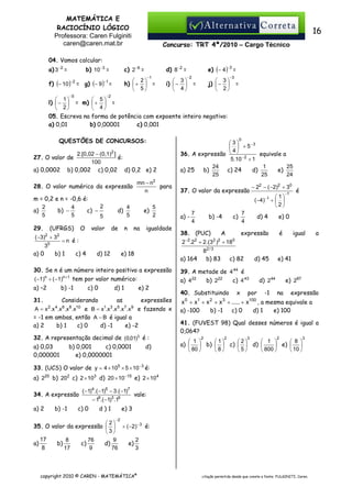 MATEMÁTICA E
RACIOCÍNIO LÓGICO
Professora: Caren Fulginiti
caren@caren.mat.br

16
Concurso: TRT 4ª/2010 – Cargo Técnico

04. Vamos calcular:
a) 3−2 =

b) 10 −3 =

c) 2−6 =
−1

 2
h)  +  =
 5

f) (− 10 )−2 = g) (− 9 )−1 =
−5

e) (− 4 )−3 =

d) 8−2 =
 3
i)  − 
 4

−2

 3
j)  − 
 2

=

−3

=

−2

 1
 5
l)  −  = m)  +  =
 2
 4
05. Escreva na forma de potência com expoente inteiro negativo:
a) 0,01
b) 0,00001
c) 0,001

QUESTÕES DE CONCURSOS:
2.[0,02 − (0,1)2 ]
é:
100
b) 0,002 c) 0,02 d) 0,2 e) 2

27. O valor de
a) 0,0002

mn − n2
para
n

28. O valor numérico da expressão
m = 0,2 e n = -0,6 é:
2
2
4
b) −
c) −
a)
5
5
5

c) 0

− 22 − ( −2)2 + 30
( −4)

4
d)
5

5
e)
2

igualdade

30. Se n é um número inteiro positivo a expressão
( −1)n + ( −1)n +1 tem por valor numérico:
b) -1

37. O valor da expressão

−1

29. (UFRGS) O valor de n na
( −3)2 + 32
=n é :
30
a) 0
b) 1
c) 4
d) 12
e) 18

a) –2

0

3
  + 5−3
4
36. A expressão   − 2
equivale a
5.10 + 1
24
1
25
c) 24
d)
e)
a) 25
b)
25
25
24

d) 1

e) 2

Considerando
as
expressões
2 4 6 8 10
1 3 5 7 9
A = x .x .x .x .x
e B = x .x .x .x .x e fazendo x
= -1 em ambas, então A − B é igual a
a) 2
b) 1
c) 0
d) -1
e) -2
31.

32. A representação decimal de (0,01)3 é :
a) 0,03
b) 0,001
c) 0,0001
d)
0,000001
e) 0,0000001

a) -

7
4

b) -4

c)

38. (PUC)
A
2 2
−2 2
2 .2 + 2.(3 ) + 180
82 / 3
b) 83

a) 164

7
4

d) 4

d) 45

39. A metade de 4 44 é
b) 222
c) 4 43
a) 422
0

1

2

3

x

por

é

é

igual

e) 287
na

expressão

100

x + x + x + x + ..... + x , a mesma equivale a
a) -100
b) -1
c) 0
d) 1
e) 100
41. (FUVEST 98) Qual desses números é igual a
0,064?
2

2

3

2

 1 
 1
2
 1 
 8 
a)   b)   c)   d) 
 e)  
 80 
8
5
 800 
 10 

3

33. (UCS) O valor de y = 4 × 105 × 5 × 10 −3 é:
a) 220 b) 202 c) 2 × 103 d) 20 × 10 −15 e) 2 × 10 4
34. A expressão
a) 2

b) -1

( −1)4 .( −1)5 − 3.( −1)7

c) 0

− 16.( −1)3 .19

d)1

vale:

e) 3
−2

2
35. O valor da expressão   + ( −2)− 3 é:
3
17
8
76
9
2
a)
b)
c)
d)
e)
8
9
76
3
17

copyright 2010 © CAREN - MATEMÁTICA®

a

e) 41

d) 244
-1

−1

e) 0

expressão

c) 82

40. Substituindo

 1
+ 
2

citação permitida desde que conste a fonte: FULGINITI, Caren.

 