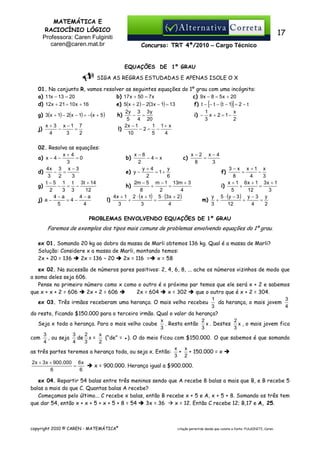 MATEMÁTICA E
RACIOCÍNIO LÓGICO
Professora: Caren Fulginiti
caren@caren.mat.br

17
Concurso: TRT 4ª/2010 – Cargo Técnico

EQUAÇÕES DE 1º GRAU
SIGA AS REGRAS ESTUDADAS E APENAS ISOLE O X
01. No conjunto R, vamos resolver as seguintes equações do 1º grau com uma incógnita:
b) 17 x + 50 = 7 x
c) 9 x − 8 = 5 x + 20
a) 11x − 13 = 20
e) 5(x + 2) − 2(3 x − 1) = 13
f) t − [− t − (t − 1)] = 2 − t
d) 12x + 21 = 10 x + 16
2y 3 3 y
x
1
g) 3(x + 1) − 2(x − 1) = −(x + 5 )
− =
i) − x + 2 = 1 −
h)
5
4 20
2
3
2x − 1
x + 3 x −1 7
1 1+ x
−2= −
−
=
l)
j)
10
4
3
2
5
4
02. Resolva as equações:
x+4
=0
a) x − 4 −
3
4x 3 x − 3
− =
d)
3
2
3
t − 5 1 t 3t + 14
− = −
g)
2
3 3
12
4−a
4−a
j) a −
=4−
4
5

x−2 x−4
x−8
=
−4=x
c)
8
3
2
y+4
y
3 − x x +1 x
= 1+
f)
e) y −
=
−
2
6
8
4
3
2m − 5 m − 1 13m + 3
x + 1 6x + 1 3x + 1
h)
+
=
i)
+
=
8
2
4
5
12
3
4 x + 1 2 ⋅ (x + 1) 5 ⋅ (3 x + 2)
y 5 ⋅ (y − 3 ) y − 3 y
+
=
m) +
+
=
l)
3
3
4
3
12
4
2

b)

PROBLEMAS ENVOLVENDO EQUAÇÕES DE 1º GRAU

Faremos de exemplos dos tipos mais comuns de problemas envolvendo equações do 1º grau.
ex 01. Somando 20 kg ao dobro da massa de Marli obtemos 136 kg. Qual é a massa de Marli?
Solução: Considere x a massa de Marli, montando temos:
2x + 20 = 136
2x = 136 – 20
2x = 116 = x = 58
ex 02. Na sucessão de números pares positivos: 2, 4, 6, 8, ... ache os números vizinhos de modo que
a soma deles seja 606.
Pense no primeiro número como x como o outro é o próximo par temos que ele será x + 2 e sabemos
que x + x + 2 = 606
2x + 2 = 606
2x = 604
x = 302
que o outro que é x + 2 = 304.
1
3
ex 03. Três irmãos receberam uma herança. O mais velho recebeu
da herança, o mais jovem
4
3
do resto, ficando $150.000 para o terceiro irmão. Qual o valor da herança?
x
2
2
Seja x toda a herança. Para o mais velho coube . Resta então x . Destes x , o mais jovem fica
3
3
3
3
3
2
x
(“de” = ●). O do meio ficou com $150.000. O que sabemos é que somando
com , ou seja de x =
4
4
3
2
x x
as três partes teremos a herança toda, ou seja x. Então: + + 150.000 = x
3 2
2x + 3 x + 900.000 6 x
=
x = 900.000. Herança igual a $900.000.
6
6
ex 04. Repartir 54 balas entre três meninos sendo que A recebe 8 balas a mais que B, e B recebe 5
balas a mais do que C. Quantas balas A recebe?
Começamos pelo último... C recebe x balas, então B recebe x + 5 e A, x + 5 + 8. Somando os três tem
que dar 54, então x + x + 5 + x + 5 + 8 = 54
3x = 36
x = 12. Então C recebe 12; B,17 e A, 25.

copyright 2010 © CAREN - MATEMÁTICA®

citação permitida desde que conste a fonte: FULGINITI, Caren.

 