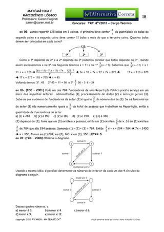 MATEMÁTICA E
RACIOCÍNIO LÓGICO
Professora: Caren Fulginiti
caren@caren.mat.br

18
Concurso: TRT 4ª/2010 – Cargo Técnico

3
da quantidade de balas da
7
segunda caixa e a segunda caixa deve conter 11 balas a mais do que a terceira caixa. Quantas balas
devem ser colocadas em cada caixa?

ex 05. Vamos repartir 125 balas em 3 caixas. A primeira deve conter

Como a 1ª depende da 2ª e a 2ª depende da 3ª podemos concluir que todos depende da 3ª . Sendo
3
3
assim escreveremos x na 3ª. Na Segunda teremos x + 11 e na 1ª ( x + 11) . Sabemos que ( x + 11) + x +
7
7
3( x + 11) + 7( x + 11) + 7 x 125 ⋅ 7
=
3x + 33 + 7x + 77 + 7x = 875
17 x + 110 = 875
11 + x = 125
7
7
17 x = 875 – 110 = 765
x = 45
3
Voltando temos: 3ª : 45 2ª 45 + 11 = 56 e 3ª ⋅ 56 = 3 ⋅ 8 = 24
7
ex 06. (FCC – 2001) Cada um dos 784 funcionários de uma Repartição Pública presta serviço em um
único dos seguintes setores: administrativo (1), processamento de dados (2) e serviços gerais (3).
2
do número dos de (3). Se os funcionários
Sabe-se que o número de funcionários do setor (2) é igual a
5
3
do setor (1) são numericamente iguais a
do total de pessoas que trabalham na Repartição, então a
8
quantidade de funcionários do setor
e) (3) é 380
a) (1) é 284
b) (2) é 150
c) (2) é 180
d)) (3) é 350
2
(2) depende de (3), tome que em (3) existem x pessoas, então em (2) existem de x. Já em (1) existem
5
3
2
de 784 que são 294 pessoas. Somando (1) + (2) + (3) = 784. Então: x + x + 294 = 784
7x = 2450
8
5
x = 350. Temos em (1) 294; em (2), 140 e em (3), 350. LETRA D
ex 07. (FCC – 2008) Observe o diagrama.

Usando a mesma idéia, é possível determinar os números do interior de cada um dos 4 círculos do
diagrama a seguir.

Desses quatro números, o
a) menor é 3.
b) menor é 4.
d) maior é 9.
e) maior é 12.
copyright 2010 © CAREN - MATEMÁTICA®

c) maior é 6.
citação permitida desde que conste a fonte: FULGINITI, Caren.

 