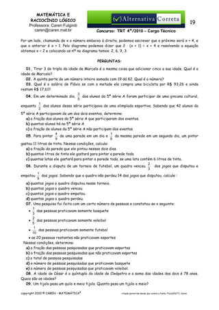 MATEMÁTICA E
RACIOCÍNIO LÓGICO
Professora: Caren Fulginiti
caren@caren.mat.br

19
Concurso: TRT 4ª/2010 – Cargo Técnico

Por um lado, chamando de x o número embaixo à direita, podemos escrever que o próximo será x + 4, e
que o anterior é x + 1. Pelo diagrama podemos dizer que 2 · (x + 1) = x + 4 e resolvendo a equação
obtemos x = 2 e colocando os nos no diagrama temos: 2, 6, 9, 3.
PERGUNTAS:
01. Tirar 3 do triplo da idade de Marcelo é a mesma coisa que adicionar cinco a sua idade. Qual é a
idade de Marcelo?
02. A quinta parte de um número inteiro somada com 19 dá 82. Qual é o número?
03. Qual é o salário de Flávio se com a metade ele compra uma bicicleta por R$ 93,26 e ainda
restam R$ 17,61?
3
04. Em um determinado dia,
dos alunos da 5ª série A foram participar de uma gincana cultural,
5
1
dos alunos dessa série participava de uma olimpíada esportiva. Sabendo que 42 alunos da
enquanto
3
5ª série A participavam de um dos dois eventos, determine:
a) a fração dos alunos da 5ª série A que participaram dos eventos.
b) quantos alunos há na 5ª série A
c) a fração de alunos da 5ª série A não participam dos eventos.
4
1
de uma parede em um dia e
da mesma parede em um segundo dia, um pintor
05. Para pintar
9
6
gastou 11 litros de tinta. Nessas condições, calcule:
a) a fração da parede que ele pintou nesses dois dias.
b) quantos litros de tinta ele gastará para pintar a parede toda
c) quantas latas ele gastará para pintar a parede toda, se uma lata contém 6 litros de tinta.
2
06. Durante a disputa de um torneio de futebol, um quadro venceu
dos jogos que disputou e
3
1
dos jogos. Sabendo que o quadro não perdeu 14 dos jogos que disputou, calcule :
empatou
9
a) quantos jogos o quadro disputou nesse torneio.
b) quantos jogos o quadro venceu
c) quantos jogos o quadro empatou.
d) quantos jogos o quadro perdeu.
07. Uma pesquisa foi feita com um certo número de pessoas e constatou-se o seguinte:
1
•
das pessoas praticavam somente basquete
3
2
das pessoas praticavam somente voleibol
•
5
1
das pessoas praticavam somente futebol
•
10
• as 20 pessoas restantes não praticavam esportes
Nessas condições, determine:
a) a fração das pessoas pesquisadas que praticavam esportes
b) a fração das pessoas pesquisadas que não praticavam esportes
c) o total de pessoas pesquisadas
d) o número de pessoas pesquisadas que praticavam basquete
e) o número de pessoas pesquisadas que praticavam voleibol.
08. A idade de César é o quíntuplo da idade de Cleópatra e a soma das idades dos dois é 78 anos.
Quais são as idades?
09. Um tijolo pesa um quilo e meio tijolo. Quanto pesa um tijolo e meio?
copyright 2010 © CAREN - MATEMÁTICA®

citação permitida desde que conste a fonte: FULGINITI, Caren.

 