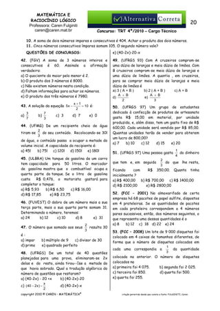 MATEMÁTICA E
RACIOCÍNIO LÓGICO
Professora: Caren Fulginiti
caren@caren.mat.br

20
Concurso: TRT 4ª/2010 – Cargo Técnico

10. A soma de dois números impares e consecutivos é 404. Achar o produto dos dois números.
11. Cinco números consecutivos ímpares somam 105. O segundo número vale?
e) (40-2x)-20-x

QUESTÕES DE CONCURSOS:
42. (FGV) A soma de 3 números inteiros e
consecutivos é 60. Assinale a afirmação
verdadeira:
a) O quociente do maior pelo menor é 2.
b) O produto dos 3 números é 8000.
c) Não existem números nesta condição.
d) Faltam informações para achar os números.
e) O produto dos três números é 7980.
43. A solução da equação 5 x −
a)

3
7

b)

7
3

c) 3

x +1
= 10 é:
2

d) 7

e) 0

44. (UFMG) De um recipiente cheio de água
2
do seu conteúdo. Recolocando-se 30l
tiram-se
3
de água, o conteúdo passa a ocupar a metade do
volume inicial. A capacidade do recipiente é:
a) 45l
b) 75l
c) 120l
d) 150l
e) 180l
45. (ULBRA) Um tanque de gasolina de um carro
tem capacidade para 50 litros. O marcador
de gasolina mostra que o combustível ocupa a
quarta parte do tanque. Se o litro de gasolina
custa
R$ 0,476, o motorista gastará para
completar o tanque:
a) R$ 5,93
b) R$ 6,50
c) R$ 16,00
d) R$ 17,85
e) R$ 23,75
46. (FUVEST) O dobro de um número mais a sua
terça parte, mais a sua quarta parte somam 31.
Determinando o número, teremos:
a) 24
b) 12
c) 10
d) 8
e) 31
47. O número que somado aos seus
é:
a) impar
d) primo

2
resulta 30
3

b) múltiplo de 9
c) divisor de 30
e) quadrado perfeito

48. (UFRGS) De um total de 40 questões
planejadas para uma prova, eliminaram-se 2x
delas e do resto, ainda tirou-- se a metade do
que havia sobrado. Qual a tradução algébrica do
número de questões que restaram?
a) (40-2x) - 20 +x
b) (40-2x)-20
x
d) (40-2x)-x
c) ( 40 − 2x ) −
2
copyright 2010 © CAREN - MATEMÁTICA®

49. (UFRGS 93) Com A cruzeiros compram-se
uma dúzia de laranjas e meia dúzia de limões. Com
B cruzeiros compram-se meia dúzia de laranjas e
uma dúzia de limões. A quantia , em cruzeiros,
para se comprar meia dúzia de laranjas e meia
dúzia de limões é
a) 3 ( A + B )
b) 2 ( A + B )
c) A + B
A + B
A + B
d)
e)
2
3
50. (UFRGS 97) Um grupo de estudantes
dedicado à confecção de produtos de artesanato
gasta R$ 15,00 em material, por unidade
produzida, e, além disso, tem um gasto fixo de R$
600,00. Cada unidade será vendida por R$ 85,00.
Quantas unidades terão de vender para obterem
um lucro de 800,00?
a) 7
b) 10
c) 12
d) 15
e) 20
51. (UFRGS 97) Uma pessoa gasta
que tem e, em seguida

1
do dinheiro
4

2
do que lhe resta,
3
350,00. Quanto tinha

ficando
com
R$
inicialmente ?
a) R$ 400,00
b) R$ 700,00
c) R$ 1400,00
d) R$ 2100,00
e) R$ 2800,00

52. (FCC – 2001) No almoxarifado de certa
empresa há 68 pacotes de papel sulfite, dispostos
em 4 prateleiras. Se as quantidades de pacotes
em cada prateleira correspondem a 4 números
pares sucessivos, então, dos números seguintes, o
que representa uma dessas quantidades é o
a) 8
b) 12 c)) 18 d) 22 e) 24
53. (FCC – 2008) Um lote de 9 000 disquetes foi
colocado em 4 caixas de tamanhos diferentes, de
forma que o número de disquetes colocados em
1
da quantidade
cada uma correspondia a
3
colocada na anterior. O número de disquetes
colocados na
a) primeira foi 4 075.
b) segunda foi 2 025.
c) terceira foi 850.
d) quarta foi 500.
e) quarta foi 255.

citação permitida desde que conste a fonte: FULGINITI, Caren.

 