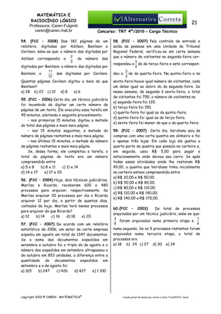MATEMÁTICA E
RACIOCÍNIO LÓGICO
Professora: Caren Fulginiti
caren@caren.mat.br

21
Concurso: TRT 4ª/2010 – Cargo Técnico

54. (FCC – 2008) Das 182 páginas de um
relatório, digitadas por Adilson, Benilson e
Cevilson, sabe-se que: o número das digitadas por
2
do número das
Adilson correspondia a
3
digitadas por Benilson; o número das digitadas por
11
das digitadas por Cevilson.
Benilson, a
12
Quantas páginas Cevilson digitou a mais do que
Benilson?
a) 28 b) 22 c) 12 d) 8
e) 6
55. (FCC – 2006) Certo dia, um técnico judiciário
foi incumbido de digitar um certo número de
páginas de um texto. Ele executou essa tarefa em
45 minutos, adotando o seguinte procedimento:
– nos primeiros 15 minutos, digitou a metade
do total das páginas e mais meia página;
– nos 15 minutos seguintes, a metade do
número de páginas restantes e mais meia página;
– nos últimos 15 minutos, a metade do número
de páginas restantes e mais meia página.
Se, dessa forma, ele completou a tarefa, o
total de páginas do texto era um número
compreendido entre
a) 5 e 8
b) 8 e 11
c) 11 e 14
d) 14 e 17
e) 17 e 20
56. (FCC – 2004) Hoje, dois técnicos judiciários,
Marilza e Ricardo, receberam 600 e 480
processos para arquivar, respectivamente. Se
Marilza arquivar 20 processos por dia e Ricardo
arquivar 12 por dia, a partir de quantos dias,
contados de hoje, Marilza terá menos processos
para arquivar do que Ricardo?
a) 12
b) 14
c))16
d) 18
e) 20
57. (FCC – 2007) De acordo com um relatório
estatístico de 2006, um setor de certa empresa
expediu em agosto um total de 1347 documentos.
Se a soma dos documentos expedidos em
setembro e outubro foi o triplo do de agosto e o
número dos expedidos em setembro ultrapassou o
de outubro em 853 unidades, a diferença entre a
quantidade de documentos expedidos em
setembro e a de agosto foi
a) 165
b) 247
c) 426
d) 427
e) 1 100

copyright 2010 © CAREN - MATEMÁTICA®

58. (FCC – 2007) Pelo controle de entrada e
saída de pessoas em uma Unidade do Tribunal
Regional Federal, verificou-se em certa semana
que o número de visitantes na segunda-feira cor3
respondeu a do da terça-feira e este correspon4
2
do da quarta-feira. Na quinta-feira e na
deu a
3
sexta-feira houve igual número de visitantes, cada
um deles igual ao dobro do da segunda-feira. Se
nessa semana, de segunda à sexta-feira, o total
de visitantes foi 750, o número de visitantes na
a) segunda-feira foi 120.
b) terça-feira foi 150.
c) quarta-feira foi igual ao da quinta-feira.
d) quinta-feira foi igual ao da terça-feira.
e) sexta-feira foi menor do que o da quarta-feira.
59. (FCC – 2007) Certo dia, Veridiana saiu às
compras com uma certa quantia em dinheiro e foi
a apenas três lojas. Em cada loja ela gastou a
quarta parte da quantia que possuía na carteira e,
em seguida, usou R$ 5,00 para pagar o
estacionamento onde deixou seu carro. Se após
todas essas atividades ainda lhe restaram R$
49,00, a quantia que Veridiana tinha inicialmente
na carteira estava compreendida entre
a) R$ 20,00 e R$ 50,00.
b) R$ 50,00 e R$ 80,00.
c) R$ 80,00 e R$ 110,00.
d) R$ 110,00 e R$ 140,00.
e) R$ 140,00 e R$ 170,00.
60.(FCC – 2003)
Do total de processos
arquivados por um técnico judiciário, sabe-se que:
3
1
foram arquivados numa primeira etapa e
8
4
numa segunda. Se os 9 processos restantes foram
arquivados numa terceira etapa, o total de
processos era
a) 18 b)) 24 c) 27 d) 30 e) 34

citação permitida desde que conste a fonte: FULGINITI, Caren.

 