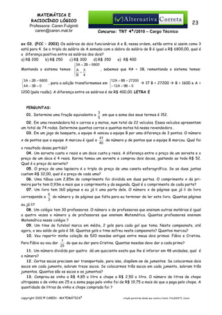 MATEMÁTICA E
RACIOCÍNIO LÓGICO
Professora: Caren Fulginiti
caren@caren.mat.br

23
Concurso: TRT 4ª/2010 – Cargo Técnico

ex 03. (FCC – 2003) Os salários de dois funcionários A e B, nessa ordem, estão entre si assim como 3
está para 4. Se o triplo do salário de A somado com o dobro do salário de B é igual a R$ 6800,00, qual é
a diferença positiva entre os salários dos dois?
a) R$ 200
b) R$ 250
c) R$ 300
d) R$ 350
e)) R$ 400
3 A + 2B = 6800


, sabemos que 4A = 3B, remontando o sistema temos:
Montando o sistema temos:  A 3
B = 4

3 A + 2B = 6800
12A + 8B = 27200
, para a adição transformamos em 

4 A − 3B = 0
− 12 A + 9B = 0

17 B = 27200

B = 1600 e A =

1200 (pela razão). A diferença entre os salários é de R$ 400,00. LETRA E

PERGUNTAS:
3
em que a soma dos seus termos é 152.
5
02. Em uma revendedora há x carros e y motos, num total de 22 veículos. Esses veículos apresentam
um total de 74 rodas. Determine quantos carros e quantas motos há nessa revendedora .
03. Em um jogo de basquete, a equipe A venceu a equipe B por uma diferença de 3 pontos. O número
41
x de pontos que a equipe A marcou é igual a
do número y de pontos que a equipe B marcou. Qual foi
40
o resultado dessa partida?
04. Um sorvete custa x reais e um doce custa y reais. A diferença entre o preço de um sorvete e o
preço de um doce é 4 reais. Karina tomou um sorvete e comprou dois doces, gastando ao todo R$ 52.
Qual é o preço do sorvete?
05. O preço de uma lapiseira é o triplo do preço de uma caneta esferográfica. Se as duas juntas
custam R$ 32,00, qual é o preço de cada uma?
06. Uma tábua com 2,85m de comprimento foi dividida em duas partes. O comprimento x da primeira parte tem 0,93m a mais que o comprimento y da segunda. Qual é o comprimento de cada parte?
07. Um livro tem 160 páginas e eu já li uma parte dele. O número x de páginas que já li do livro
5
do número y de páginas que falta para eu terminar de ler este livro. Quantas páginas
corresponde a
3
eu já li?
08. Um colégio tem 30 professores. O número x de professores que ensinam outras matérias é igual
a quatro vezes o número y de professores que ensinam Matemática. Quantos professores ensinam
Matemática nesse colégio ?
09. Um time de futebol marca em média, 2 gols para cada gol que toma. Neste campeonato, até
agora, o seu saldo de gols é 38. Quantos gols o time sofreu neste campeonato? Quantos marcou?
10. Vou repartir minha coleção de 520 moedas antigas entre meus dois primos: Fábio e Cristina.
1
Para Fábio eu vou dar
do que eu der para Cristina. Quantas moedas devo dar a cada primo?
25
11. Um número dividido por quatro dá um quociente exato que lhe é inferior em 48 unidades, qual é
o número?
12. Certos sacos precisam ser transportado, para isso, dispõem-se de jumentos. Se colocarmos dois
sacos em cada jumento, sobram treze sacos. Se colocarmos três sacos em cada jumento, sobram três
jumentos. Quantos são os sacos e os jumentos?
13. Comprou-se vinho a R$ 4,85 o litro e chope a R$ 2,50 o litro. O número de litros de chope
ultrapassa o de vinho em 25 e a soma paga pelo vinho foi de R$ 19,75 a mais do que a paga pelo chope. A
quantidade de litros de vinho e chope comprada foi ?

01. Determine uma fração equivalente a

copyright 2010 © CAREN - MATEMÁTICA®

citação permitida desde que conste a fonte: FULGINITI, Caren.

 