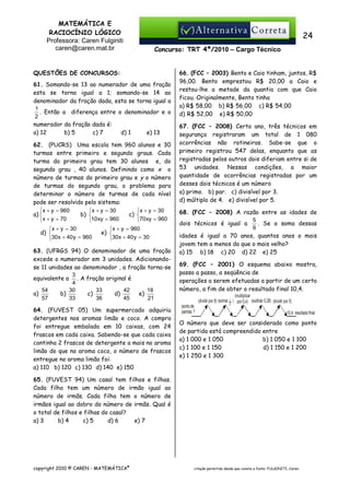 MATEMÁTICA E
RACIOCÍNIO LÓGICO
Professora: Caren Fulginiti
caren@caren.mat.br

24
Concurso: TRT 4ª/2010 – Cargo Técnico

QUESTÕES DE CONCURSOS:
61. Somando-se 13 ao numerador de uma fração
esta se torna igual a 1; somando-se 14 ao
denominador da fração dada, esta se torna igual a
1
. Então a diferença entre o denominador e o
2
numerador da fração dada é:
a) 12
b) 5
c) 7
d) 1
e) 13
62. (PUCRS) Uma escola tem 960 alunos e 30
turmas entre primeiro e segundo graus. Cada
turma do primeiro grau tem 30 alunos e, do
segundo grau , 40 alunos. Definindo como x o
número de turmas do primeiro grau e y o número
de turmas do segundo grau, o problema para
determinar o número de turmas de cada nível
pode ser resolvido pelo sistema:
x + y = 960
x + y = 30
x + y = 30
a) 
b) 
c) 
x + y = 70
10 xy = 960


70 xy = 960
x + y = 30
d) 
30 x + 40 y = 960

x + y = 960
e) 
30 x + 40 y = 30

63. (UFRGS 94) O denominador de uma fração
excede o numerador em 3 unidades. Adicionandose 11 unidades ao denominador , a fração torna-se
3
equivalente a . A fração original é
4
54
30
33
42
18
b)
c)
d)
e)
a)
57
33
36
45
21
64. (FUVEST 05) Um supermercado adquiriu
detergentes nos aromas limão e coco. A compra
foi entregue embalada em 10 caixas, com 24
frascos em cada caixa. Sabendo-se que cada caixa
continha 2 frascos de detergente a mais no aroma
limão do que no aroma coco, o número de frascos
entregue no aroma limão foi:
a) 110 b) 120 c) 130 d) 140 e) 150

66. (FCC – 2003) Bento e Caio tinham, juntos, R$
96,00. Bento emprestou R$ 20,00 a Caio e
restou-lhe a metade da quantia com que Caio
ficou. Originalmente, Bento tinha
a) R$ 58,00 b) R$ 56,00 c) R$ 54,00
d))R$ 52,00 e) R$ 50,00
67. (FCC – 2008) Certo ano, três técnicos em
segurança registraram um total de 1 080
ocorrências não rotineiras. Sabe-se que o
primeiro registrou 547 delas, enquanto que as
registradas pelos outros dois diferiam entre si de
53 unidades. Nessas condições, a maior
quantidade de ocorrências registradas por um
desses dois técnicos é um número
a) primo. b) par. c) divisível por 3.
d) múltiplo de 4. e) divisível por 5.
68. (FCC – 2008) A razão entre as idades de
5
. Se a soma dessas
dois técnicos é igual a
9
idades é igual a 70 anos, quantos anos o mais
jovem tem a menos do que o mais velho?
a) 15 b) 18 c) 20 d) 22 e) 25
69. (FCC – 2001) O esquema abaixo mostra,
passo a passo, a seqüência de
operações a serem efetuadas a partir de um certo
número, a fim de obter o resultado final 10,4.

O número que deve ser considerado como ponto
de partida está compreendido entre
a) 1 000 e 1 050
b) 1 050 e 1 100
c) 1 100 e 1 150
d) 1 150 e 1 200
e) 1 250 e 1 300

65. (FUVEST 94) Um casal tem filhos e filhas.
Cada filho tem um número de irmão igual ao
número de irmãs. Cada filha tem o número de
irmãos igual ao dobro do número de irmãs. Qual é
o total de filhos e filhas do casal?
a) 3
b) 4
c) 5
d) 6
e) 7

copyright 2010 © CAREN - MATEMÁTICA®

citação permitida desde que conste a fonte: FULGINITI, Caren.

 