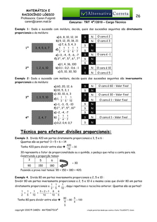 MATEMÁTICA E
RACIOCÍNIO LÓGICO
Professora: Caren Fulginiti
caren@caren.mat.br

26
Concurso: TRT 4ª/2010 – Cargo Técnico

Exemplo 1: Dada a sucessão com moldura, decida, quais das sucessões seguintes são diretamente
proporcionais a da moldura:
O cara é 2
S
N
a) 6, 8, 10, 12, 14

1º

2º

3, 4, 5, 6, 7

1, 2, 6, 10

b) 9, 12, 15, 18, 21
c) 7, 6, 5, 4, 3
1 1 1 1 1
d) , , , ,
3 4 5 6 7
e) –3, -4, -5, -6, -7
f) 3², 4², 5², 6², 7²

S

N

S

N

S

N

S

N

S

N

a) 1, 4, 36, 100
b) 0,1 ; 0,2 ; 0,6 ; 1
c) 5, 10, 30, 50

S

N

S

N

O cara é 10

S

N

O cara é 5

O cara é 3

O cara é -1

Exemplo 2: Dada a sucessão com moldura, decida quais das sucessões seguintes são inversamente
proporcionais a da moldura:
O cara é 60 – Valor fixo!
S
N
a) 60, 20, 12, 6

3º

4º

1, 3, 5, 10

2, 4, 7

b) 10, 5, 3, 1
c) 30, 10, 6, 3
1 1 1
d) 1, , ,
3 5 10
e) –1, -3, -5, -10
f) 1², 3², 5², 10²

S

N

S

N

O cara é 30 – Valor fixo!

S

N

O cara é 1 – Valor fixo!

S

N

S

N

a) –2, -4, -7
1 1 1
b) , ,
2 4 7
c) 0,2; 0,4; 0,7

S

N

S

N

S

N

O cara é 1 – Valor fixo!

Técnica para efetuar divisões proporcionais:
Exemplo 3. Divida 420 em partes diretamente proporcionais a 3, 5 e 6 :
Quantas são as partes? 3 + 5 + 6 = 14
420
= 30
Tenho 420 para dividir entre elas
14
30 representa o fator de proporcionalidade ou o quinhão, o pedaço que refaz a conta para nós.
Construindo a proporção temos:
3
5
6
× 30
90
150
180
Fazendo a prova real temos: 90 + 150 + 180 = 420.
Exemplo 4. Divida 80 em partes inversamente proporcionais a 2, 5 e 10 :
Dividir 80 em partes inversamente proporcionais a 2, 5 e 10 é a mesma coisa que dividir 80 em partes
1 1
1
e
, daqui repetimos o raciocínio anterior. Quantas são as partes?
diretamente proporcionais a ,
2 5
10
1
1
1
5 + 2 +1 8
4
+
+
=
=
=
2
5
10
10
10 5
80
5
= 80 ⋅ = 100
Tenho 80 para dividir entre elas
4
4
5
copyright 2010 © CAREN - MATEMÁTICA®

citação permitida desde que conste a fonte: FULGINITI, Caren.

 