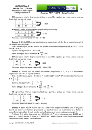 MATEMÁTICA E
RACIOCÍNIO LÓGICO
Professora: Caren Fulginiti
caren@caren.mat.br

27
Concurso: TRT 4ª/2010 – Cargo Técnico

100 representa o fator de proporcionalidade ou o quinhão, o pedaço que refaz a conta para nós.
Construindo a proporção temos:
1
1
1
2
5
10
× 100
50

20

10

Montando a tabela de inversamente proporcional (curiosidade):
2

5

10

50

20

10

= 100

Fazendo a prova real temos: 50 + 20 + 10 = 80.
Exemplo 5. Divida 3720 em partes diretamente proporcionais a 4, 3 e 5 e ao mesmo tempo a 5, 2
e 1. A maior parte obtida é?
Crie a seqüência guia, que é o produto das seqüências apresentadas no enunciado
(4x5), (3x2) e
(5x1)
20, 6, 5
Quantas são as partes? 20 + 6 + 5 = 31
3720
= 120
Tenho 3720 para dividir entre elas
31
120 representa o fator de proporcionalidade ou o quinhão, o pedaço que refaz a conta para nós.
Construindo a proporção temos:
20
6
5
× 120
2400
720
600
Fazendo a prova real temos: 2400 + 720 + 600 = 3720.
Exemplo 6. Divida 620 em partes diretamente proporcionais a 7, 3 e 2 e inversamente
proporcionais a 1, 5 e 3. A segunda parte é?
Crie a seqüência guia, que é o divisão da 1ª seqüência (DP) pela 2ª (IP) apresentadas no enunciado
3
2
e .
7,
5
3
3
2
124
+
=
Quantas são as partes? 7 +
5
3
15
620
15
= 620 ⋅
= 75
Tenho 620 para dividir entre elas
124
124
15
75 representa o fator de proporcionalidade ou o quinhão, o pedaço que refaz a conta para nós.
Construindo a proporção temos:
3
2
7
5
3
× 75
525

45

50

Fazendo a prova real temos: 525 + 45 + 50 = 620.
Exemplo 7. Sobre REGRA DE SOCIEDADE, é uma divisão proporcional onde o lucro ou prejuízo é
dividido de maneira diretamente proporcional aos capitais iniciais de investimento e ao tempo de
permanência na sociedade de cada uma das partes. Resolve-se do mesmo modo que o exemplo 5.
Problema: Três sócios tiveram de lucro $540.000. O 1º entrou na empresa com $6.000, por 3
meses; o 2º com $5.000 por 5 meses; o 3º $6.400 por 7 meses. Faça-se a distribuição dos lucros em
conformidade com o tempo e com as entradas.
copyright 2010 © CAREN - MATEMÁTICA®

citação permitida desde que conste a fonte: FULGINITI, Caren.

 
