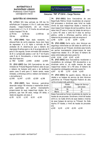 MATEMÁTICA E
RACIOCÍNIO LÓGICO
Professora: Caren Fulginiti
caren@caren.mat.br

29
Concurso: TRT 4ª/2010 – Cargo Técnico

QUESTÕES DE CONCURSOS:
70. (UFRGS 92) Uma estrada de 315 km foi
asfaltada por 3 equipes; A, B e C, cada uma delas
atuando, respectivamente, em um trecho
proporcional a 2, 3 e 4. O trecho da estrada que
coube à equipe C foi de
a) 70 km
b) 96 km
c) 105 km
d)
126 km
e) 140 km
71. (FCC-2004) Num dado momento, no
almoxarifado de certa empresa, havia dois tipos
de impressos: A e B. Após a retirada de 80
unidades de A, observou-se que o número de
impressos B estava para o de A na proporção de 9
para 5. Em seguida, foram retiradas 100 unidades
de B e a proporção passou a ser de 7 de B para
cada 5 de A. Inicialmente, o total de impressos
dos dois tipos era
b) 800
c) 840
d) 860
e) 920
a)) 780
72. (FCC-2007) Dos 343 funcionários de uma
Unidade do Tribunal Regional Federal, sabe-se que
o número de homens está para o de mulheres
assim como 5 está para 2. Assim sendo, nessa
Unidade, a diferença entre o número de homens e
o de mulheres é
a) 245
b) 147
c) 125
d) 109
e) 98
73. (FCC-2007) Dois técnicos judiciários
deveriam redigir 45 minutas e resolveram dividir
esta quantidade em partes inversamente
proporcionais às suas respectivas idades. Se o
primeiro, que tem 28 anos, redige 25 delas, a
idade do segundo, em anos, é
a) 35
b) 33
c) 32
d) 31
e) 30

copyright 2010 © CAREN - MATEMÁTICA®

74. (FCC-2001) Dois funcionários de uma
Repartição Pública foram incumbidos de arquivar
164 processos e dividiram esse total na razão
direta de suas respectivas idades e inversa de
seus respectivos tempos de serviço público. Se um
deles tem 27 anos e 3 anos de tempo de serviço e
o outro 42 anos e está há 9 anos no serviço
público, então a diferença positiva entre os
números de processos que cada um arquivou é
a) 48
b) 50
c)) 52
d) 54
e) 56
75. (FCC-2008) Certa noite, dois técnicos em
segurança vistoriaram as 130 salas do edifício de
uma unidade de um Tribunal, dividindo essa tarefa
em partes inversamente proporcionais às suas
respectivas idades: 31 e 34 anos. O número de
salas vistoriadas pelo mais jovem foi
a) 68 b) 66 c) 64 d) 62 e) 60
76. (FCC-2003) Dois funcionários receberam a
incumbência de catalogar 153 documentos e os
dividiram entre si, na razão inversa de suas
respectivas idades: 32 e 40 anos. O número de
documentos catalogados pelo mais jovem foi
c) 70 d) 68
e) 65
a) 87
b)) 85
77. (FCC-2001) No quadro abaixo, têm-se as
idades e os tempos de serviço de dois técnicos
judiciários do Tribunal Regional Federal de uma
certa circunscrição judiciária.
Idade
Tempo de Serviço
(em anos)
(em anos)
João
36
8
Maria
30
12
Esses funcionários foram incumbidos de digitar as
laudas de um processo. Dividiram o total de laudas
entre si, na razão direta de suas idades e inversa
de seus tempos de serviço no Tribunal. Se João
digitou 27 laudas, o total de laudas do processo
era
a) 40
b) 41
c) 42
d) 43
e) 44

citação permitida desde que conste a fonte: FULGINITI, Caren.

 